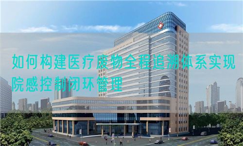 如何构建医疗废物全程追溯体系实现院感控制闭环管理(图1)